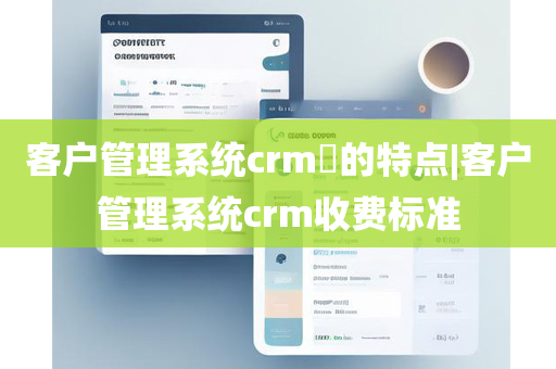 客户管理系统crm​的特点|客户管理系统crm收费标准