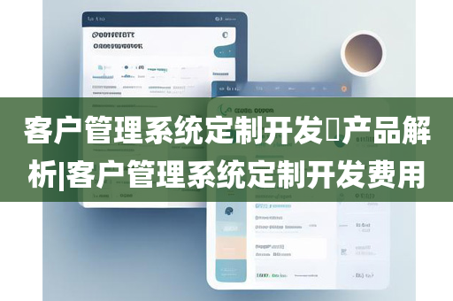 客户管理系统定制开发​产品解析|客户管理系统定制开发费用