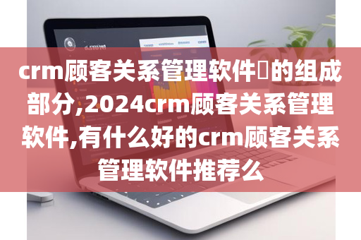 crm顾客关系管理软件​的组成部分,2024crm顾客关系管理软件,有什么好的crm顾客关系管理软件推荐么