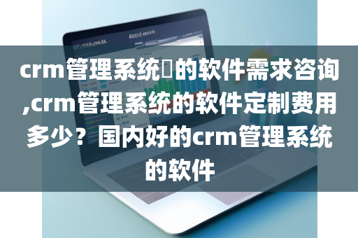 crm管理系统​的软件需求咨询,crm管理系统的软件定制费用多少？国内好的crm管理系统的软件