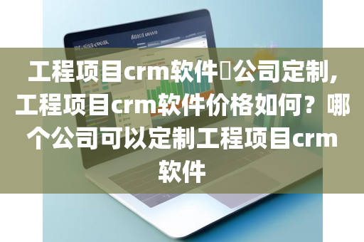 工程项目crm软件​公司定制,工程项目crm软件价格如何？哪个公司可以定制工程项目crm软件