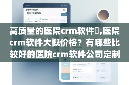 高质量的医院crm软件​,医院crm软件大概价格？有哪些比较好的医院crm软件公司定制