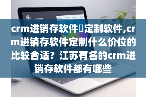 crm进销存软件​定制软件,crm进销存软件定制什么价位的比较合适？江苏有名的crm进销存软件都有哪些