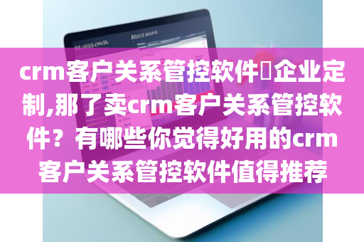 crm客户关系管控软件​企业定制,那了卖crm客户关系管控软件？有哪些你觉得好用的crm客户关系管控软件值得推荐