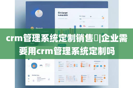 crm管理系统定制销售​|企业需要用crm管理系统定制吗