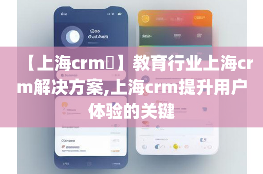 【上海crm​】教育行业上海crm解决方案,上海crm提升用户体验的关键