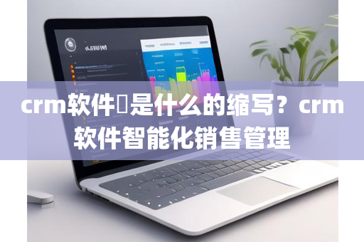 crm软件​是什么的缩写？crm软件智能化销售管理