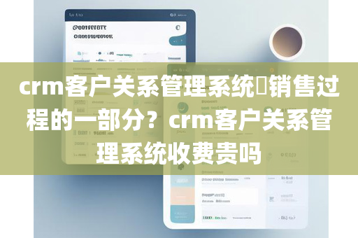 crm客户关系管理系统​销售过程的一部分？crm客户关系管理系统收费贵吗