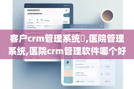 客户crm管理系统​,医院管理系统,医院crm管理软件哪个好