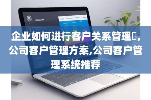 企业如何进行客户关系管理​,公司客户管理方案,公司客户管理系统推荐