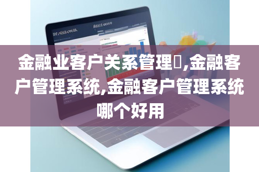 金融业客户关系管理​,金融客户管理系统,金融客户管理系统哪个好用