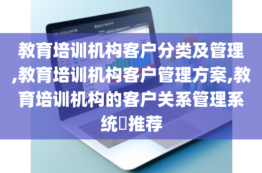 教育培训机构客户分类及管理,教育培训机构客户管理方案,教育培训机构的客户关系管理系统​推荐