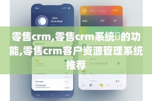 零售crm,零售crm系统​的功能,零售crm客户资源管理系统推荐