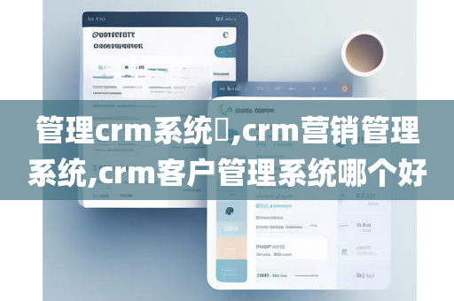 管理crm系统​,crm营销管理系统,crm客户管理系统哪个好