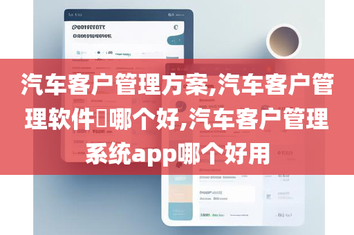 汽车客户管理方案,汽车客户管理软件​哪个好,汽车客户管理系统app哪个好用