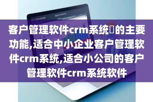 客户管理软件crm系统​的主要功能,适合中小企业客户管理软件crm系统,适合小公司的客户管理软件crm系统软件