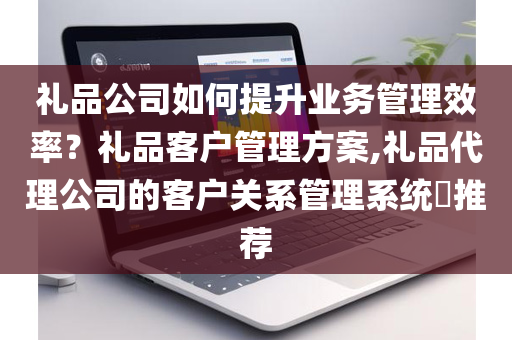 礼品公司如何提升业务管理效率？礼品客户管理方案,礼品代理公司的客户关系管理系统​推荐