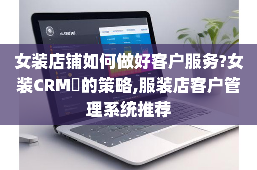 女装店铺如何做好客户服务?女装CRM​的策略,服装店客户管理系统推荐