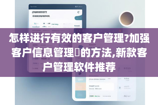 怎样进行有效的客户管理?加强客户信息管理​的方法,新款客户管理软件推荐