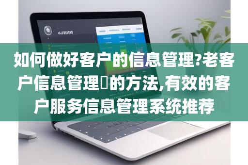 如何做好客户的信息管理?老客户信息管理的方法,有效的客户服务信息管理系统推荐