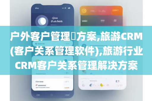 户外客户管理​方案,旅游CRM(客户关系管理软件),旅游行业CRM客户关系管理解决方案