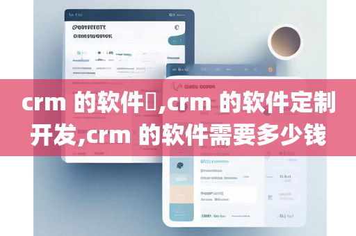 crm 的软件​,crm 的软件定制开发,crm 的软件需要多少钱