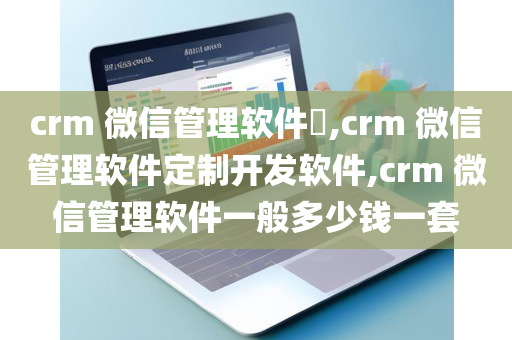 crm 微信管理软件​,crm 微信管理软件定制开发软件,crm 微信管理软件一般多少钱一套