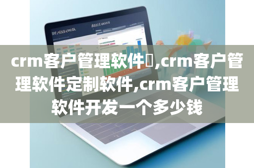 crm客户管理软件​,crm客户管理软件定制软件,crm客户管理软件开发一个多少钱