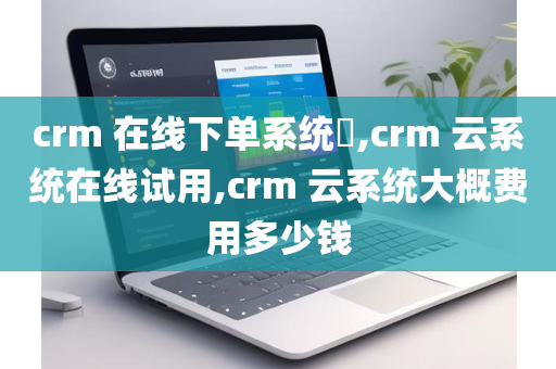 crm 在线下单系统​,crm 云系统在线试用,crm 云系统大概费用多少钱