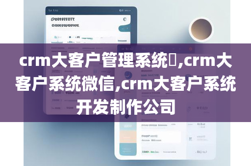 crm大客户管理系统​,crm大客户系统微信,crm大客户系统开发制作公司