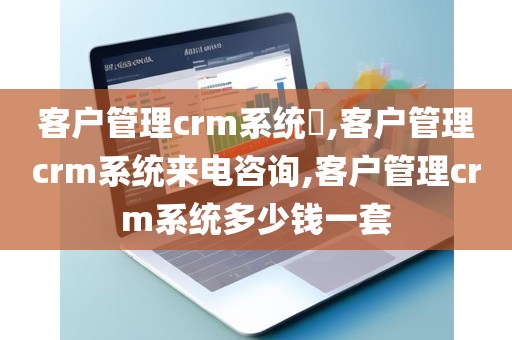 客户管理crm系统​,客户管理crm系统来电咨询,客户管理crm系统多少钱一套