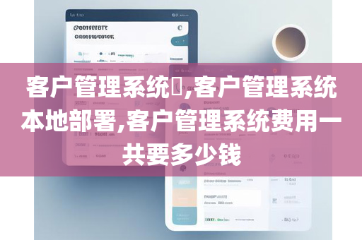 客户管理系统​,客户管理系统本地部署,客户管理系统费用一共要多少钱