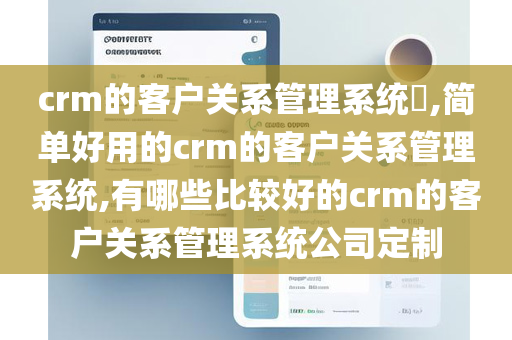 crm的客户关系管理系统​,简单好用的crm的客户关系管理系统,有哪些比较好的crm的客户关系管理系统公司定制