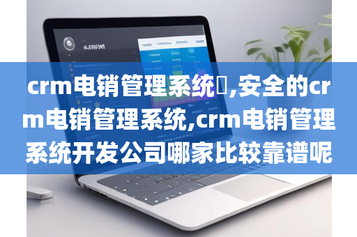 crm电销管理系统​,安全的crm电销管理系统,crm电销管理系统开发公司哪家比较靠谱呢