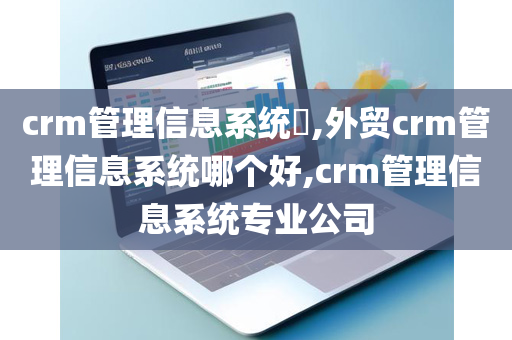 crm管理信息系统​,外贸crm管理信息系统哪个好,crm管理信息系统专业公司