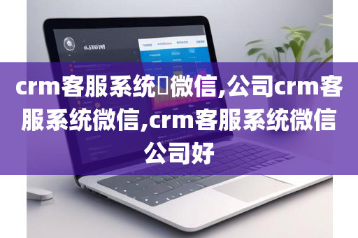 crm客服系统​微信,公司crm客服系统微信,crm客服系统微信公司好