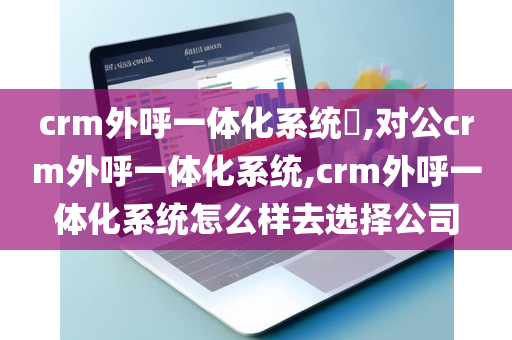 crm外呼一体化系统​,对公crm外呼一体化系统,crm外呼一体化系统怎么样去选择公司