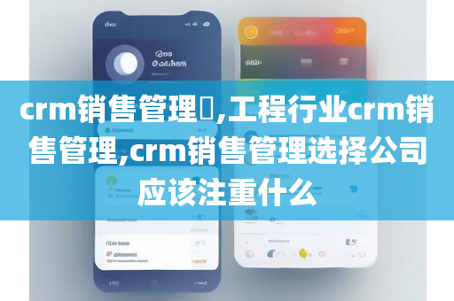 crm销售管理​,工程行业crm销售管理,crm销售管理选择公司应该注重什么