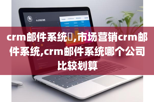 crm邮件系统​,市场营销crm邮件系统,crm邮件系统哪个公司比较划算