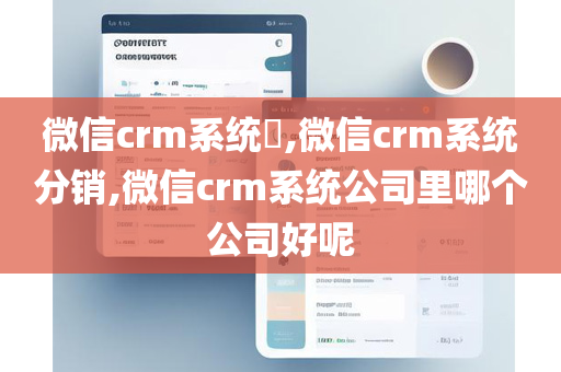 微信crm系统​,微信crm系统分销,微信crm系统公司里哪个公司好呢