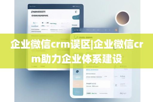 企业微信crm误区|企业微信crm助力企业体系建设