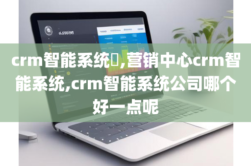 crm智能系统​,营销中心crm智能系统,crm智能系统公司哪个好一点呢