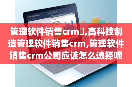 管理软件销售crm​,高科技制造管理软件销售crm,管理软件销售crm公司应该怎么选择呢