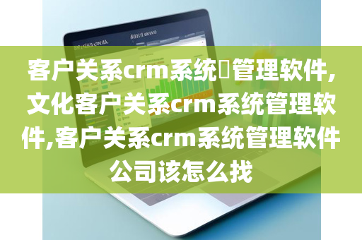 客户关系crm系统​管理软件,文化客户关系crm系统管理软件,客户关系crm系统管理软件公司该怎么找