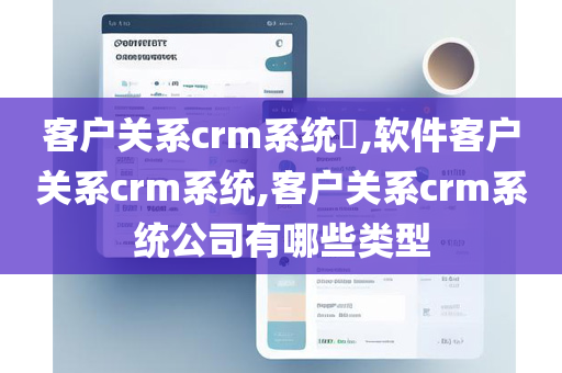 客户关系crm系统​,软件客户关系crm系统,客户关系crm系统公司有哪些类型