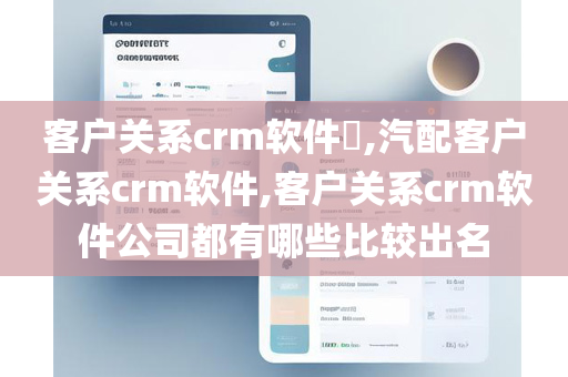 客户关系crm软件​,汽配客户关系crm软件,客户关系crm软件公司都有哪些比较出名