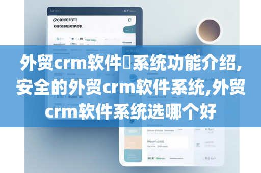 外贸crm软件​系统功能介绍,安全的外贸crm软件系统,外贸crm软件系统选哪个好