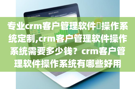 专业crm客户管理软件​操作系统定制,crm客户管理软件操作系统需要多少钱？crm客户管理软件操作系统有哪些好用