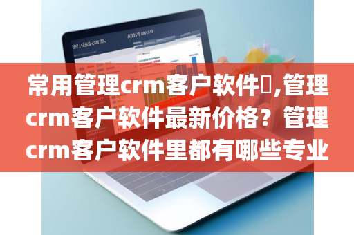 常用管理crm客户软件​,管理crm客户软件最新价格？管理crm客户软件里都有哪些专业