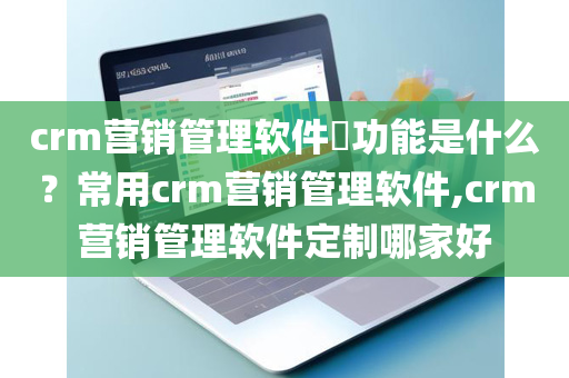 crm营销管理软件​功能是什么？常用crm营销管理软件,crm营销管理软件定制哪家好